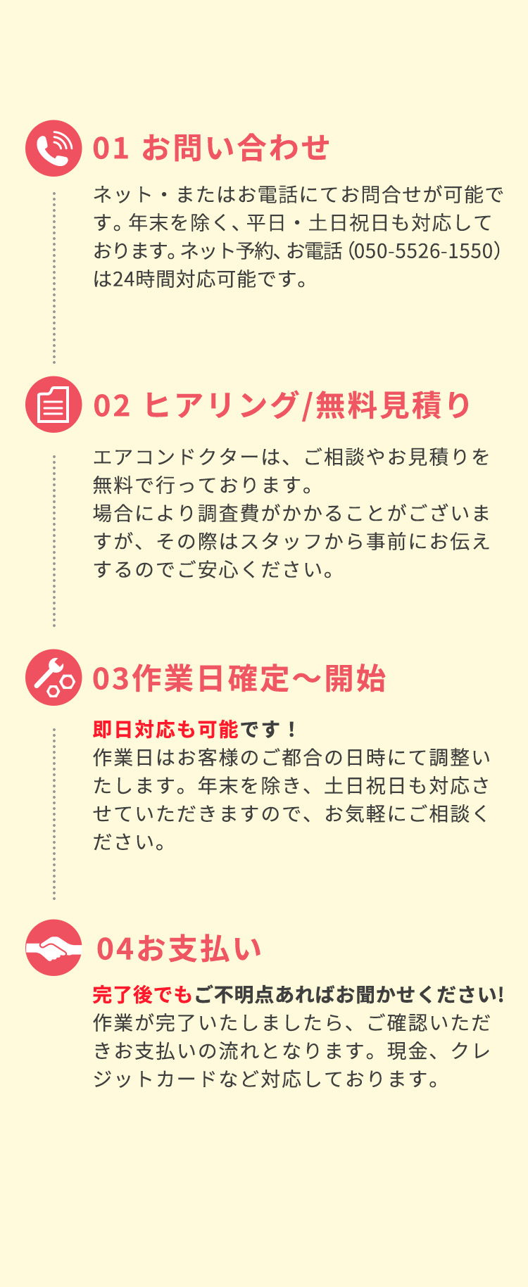 ①お問い合わせネット・またはお電話にてお問合せが可能です。年末を除く、平日・土日祝日も対応しております。ネット予約は24時間対応可能、お電話(050-5526-1550)は8:00～19:00まで対応可能です)②ヒアリング。無料見積もり無料お見積りエアコンドクターは、ご相談やお見積りを無料で行っております。場合により調査費がかかることがございますが、その際はスタッフから事前にお伝えするのでご安心ください。③作業日確定～開始。即日対応も可能です！作業日はお客様のご都合の日時にて調整いたします。年末を除き、土日祝日も対応させていただきますので、お気軽にご相談ください。④お支払い。完了後でもご不明点あればお聞かせください。作業が完了いたしましたら、ご確認いただきお支払いの流れとなります。現金、クレジットカードなど対応しております。